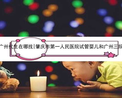 广州代生在哪找|肇庆市第一人民医院试管婴儿和广州三院