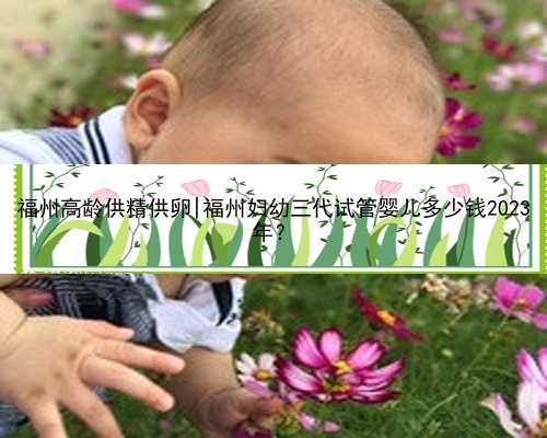 福州高龄供精供卵|福州妇幼三代试管婴儿多少钱2023
年？