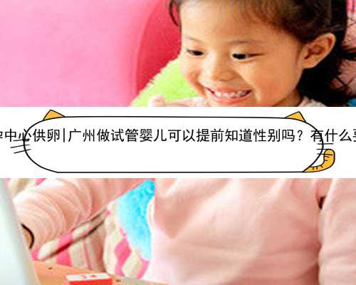 广州助孕中心供卵|广州做试管婴儿可以提前知道性别吗？有什么要求吗？